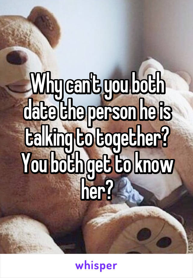 Why can't you both date the person he is talking to together? You both get to know her?