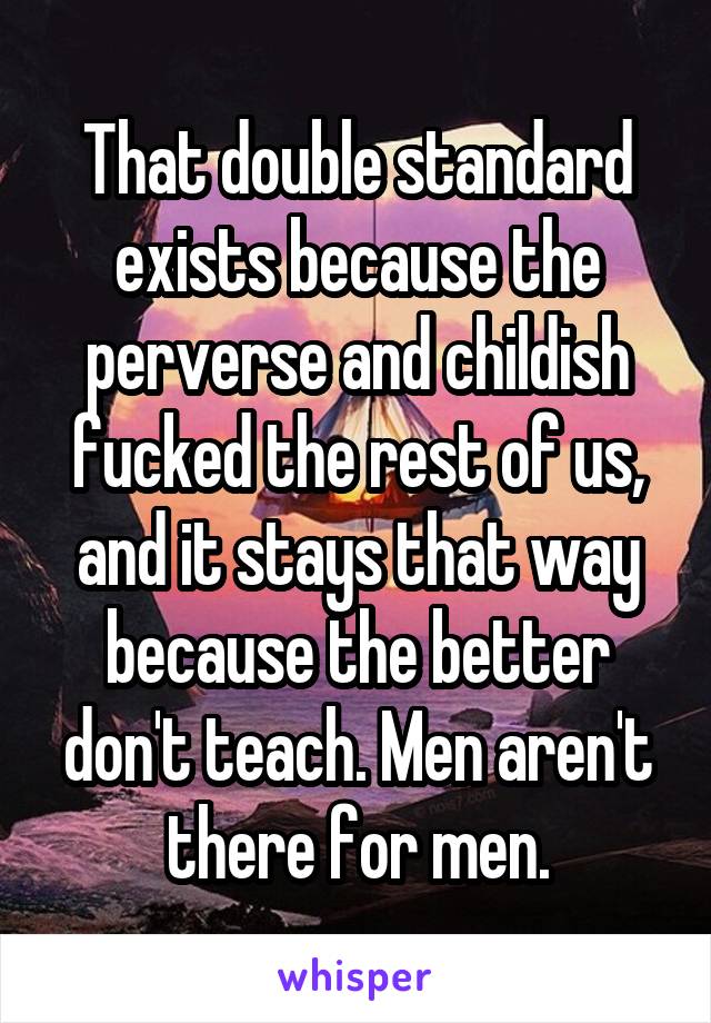 That double standard exists because the perverse and childish fucked the rest of us, and it stays that way because the better don't teach. Men aren't there for men.