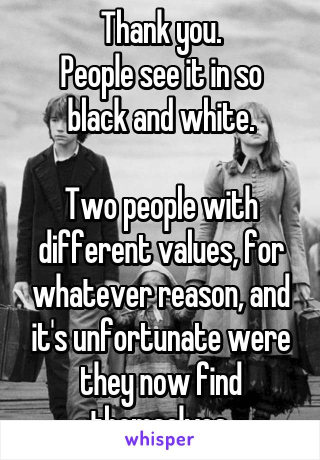 Thank you.
People see it in so black and white.

Two people with different values, for whatever reason, and it's unfortunate were they now find themselves.