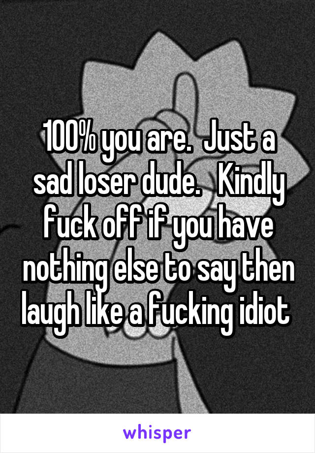 100% you are.  Just a sad loser dude.   Kindly fuck off if you have nothing else to say then laugh like a fucking idiot 