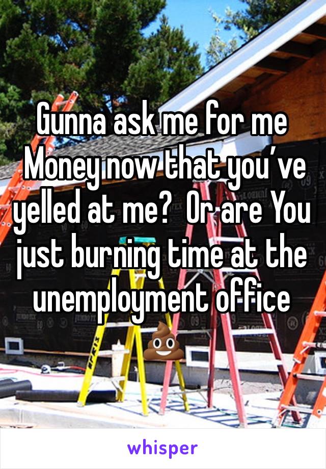 Gunna ask me for me
 Money now that you’ve yelled at me?  Or are You just burning time at the unemployment office  💩   