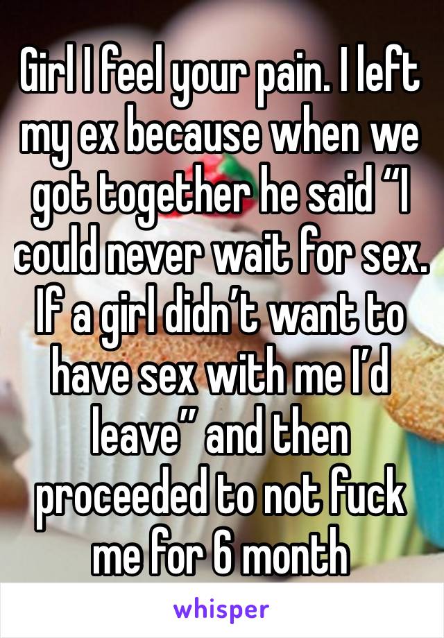 Girl I feel your pain. I left my ex because when we got together he said “I could never wait for sex. If a girl didn’t want to have sex with me I’d leave” and then proceeded to not fuck me for 6 month