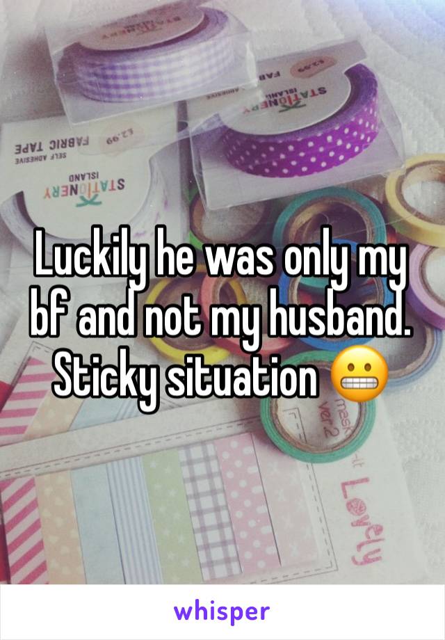 Luckily he was only my bf and not my husband. Sticky situation 😬