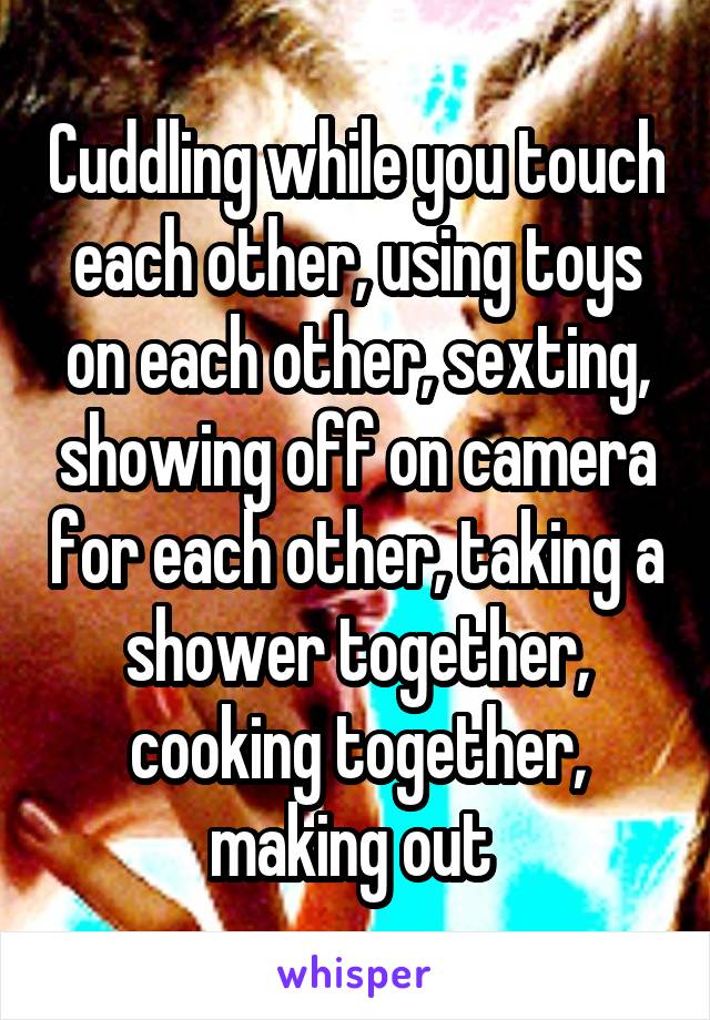 Cuddling while you touch each other, using toys on each other, sexting, showing off on camera for each other, taking a shower together, cooking together, making out 