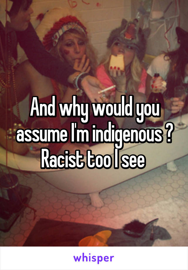 And why would you assume I'm indigenous ? Racist too I see 