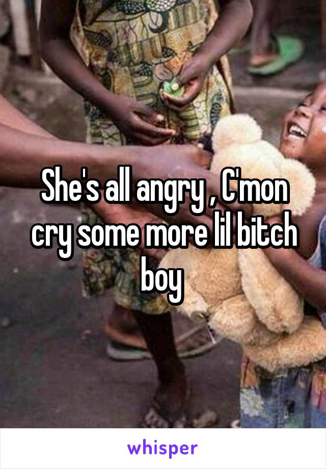 She's all angry , C'mon cry some more lil bitch boy 