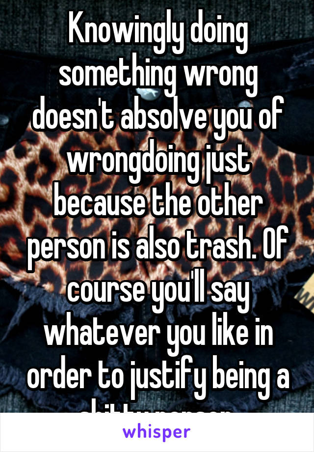 Knowingly doing something wrong doesn't absolve you of wrongdoing just because the other person is also trash. Of course you'll say whatever you like in order to justify being a shitty person.