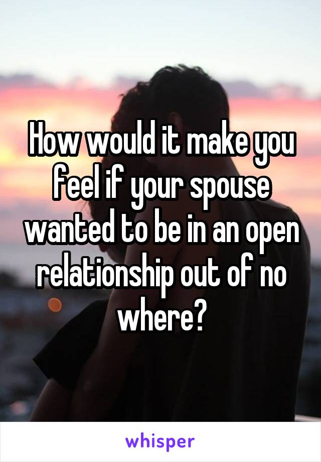 How would it make you feel if your spouse wanted to be in an open relationship out of no where?