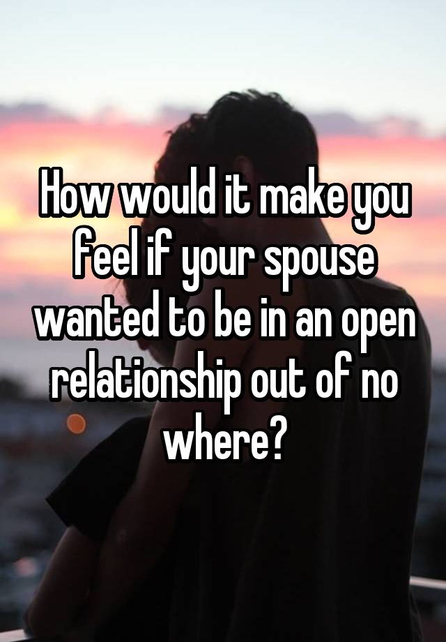 How would it make you feel if your spouse wanted to be in an open relationship out of no where?