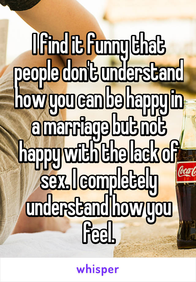 I find it funny that people don't understand how you can be happy in a marriage but not happy with the lack of sex. I completely understand how you feel.