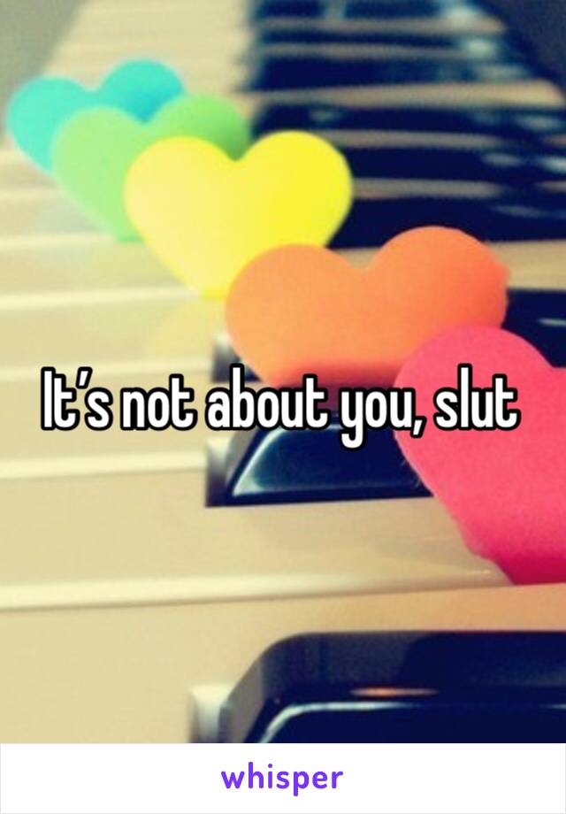 It’s not about you, slut