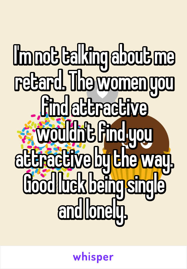 I'm not talking about me retard. The women you find attractive wouldn't find you attractive by the way. Good luck being single and lonely. 