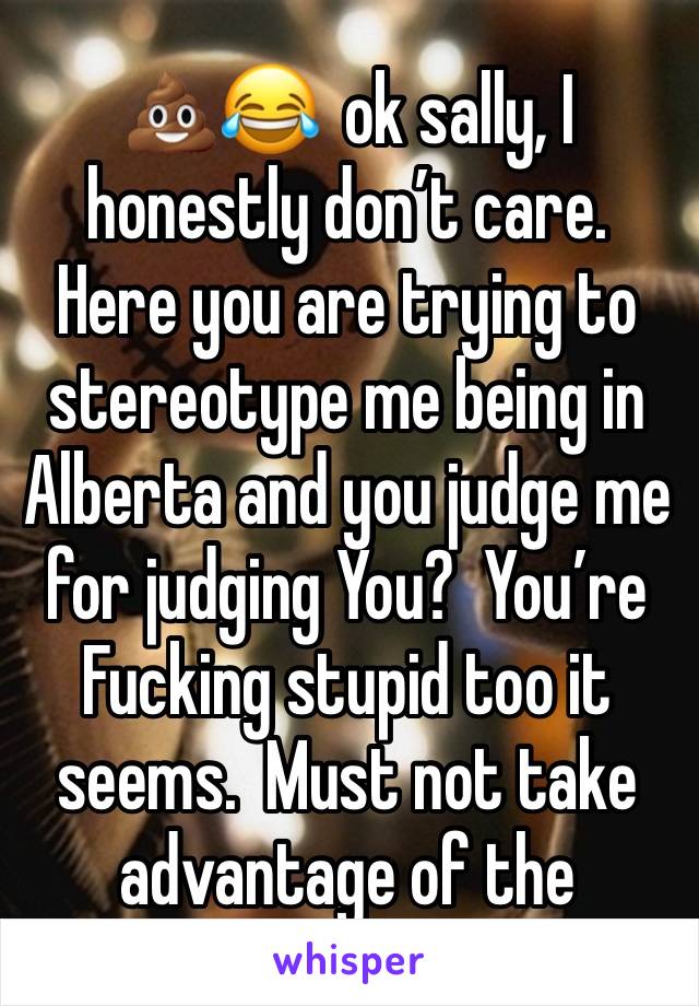 💩😂  ok sally, I honestly don’t care.  Here you are trying to stereotype me being in Alberta and you judge me for judging You?  You’re Fucking stupid too it seems.  Must not take advantage of the