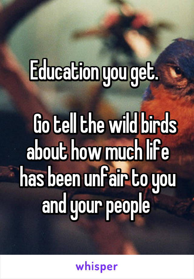 Education you get.  

    Go tell the wild birds about how much life has been unfair to you and your people 