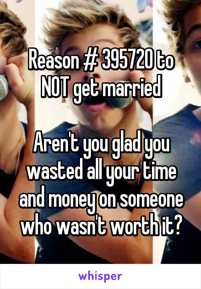 Reason # 395720 to NOT get married

Aren't you glad you wasted all your time and money on someone who wasn't worth it?