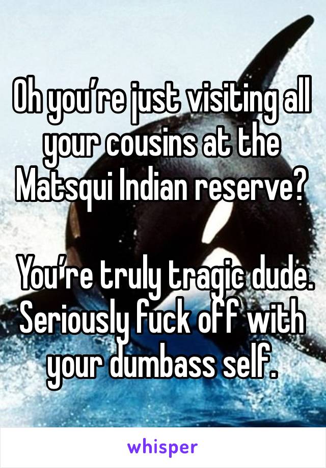 Oh you’re just visiting all your cousins at the Matsqui Indian reserve? 

 You’re truly tragic dude.  Seriously fuck off with your dumbass self.  