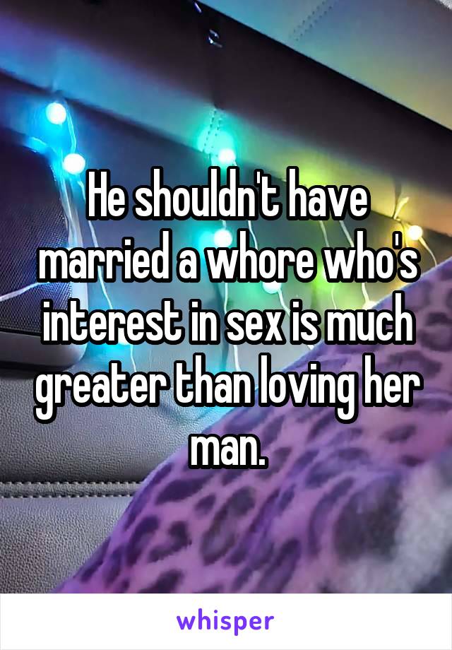 He shouldn't have married a whore who's interest in sex is much greater than loving her man.