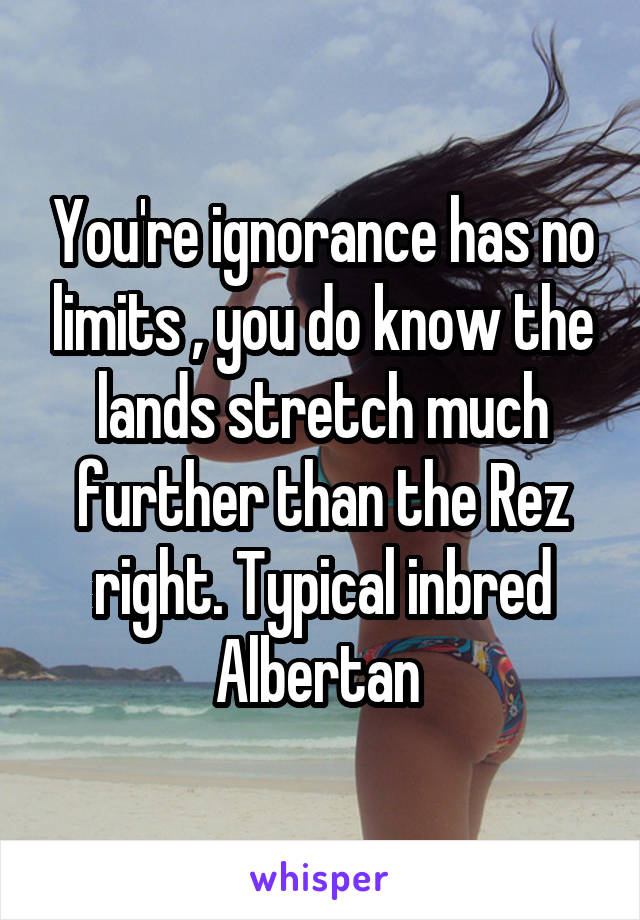 You're ignorance has no limits , you do know the lands stretch much further than the Rez right. Typical inbred Albertan 