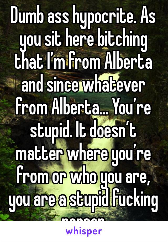 Dumb ass hypocrite. As you sit here bitching that I’m from Alberta and since whatever from Alberta… You’re stupid. It doesn’t matter where you’re from or who you are, you are a stupid fucking person 