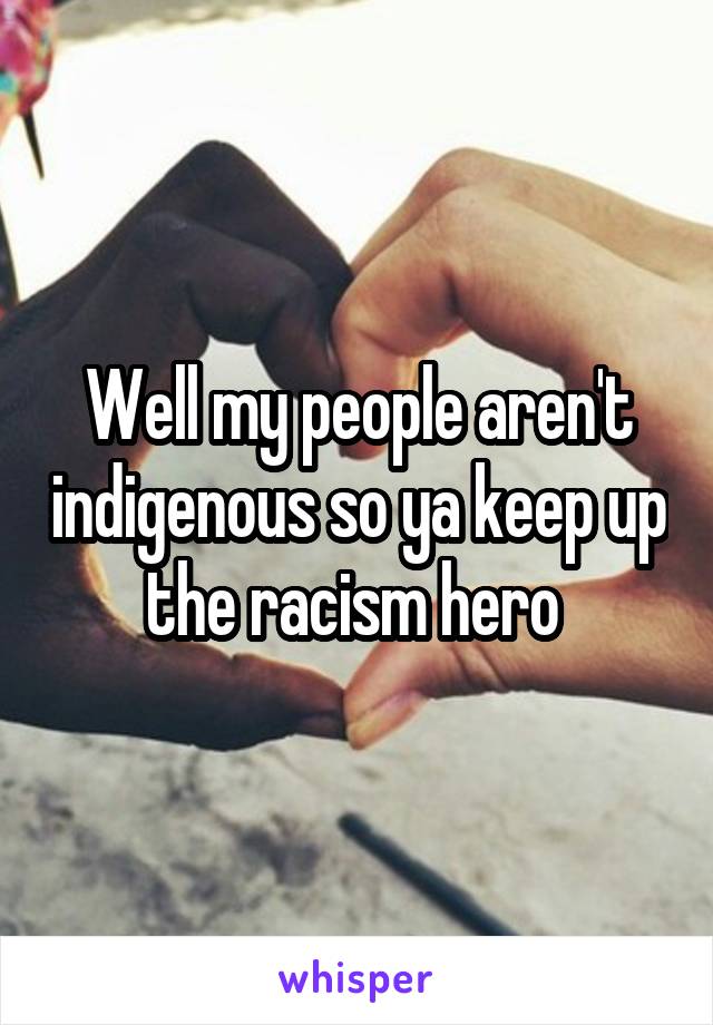 Well my people aren't indigenous so ya keep up the racism hero 