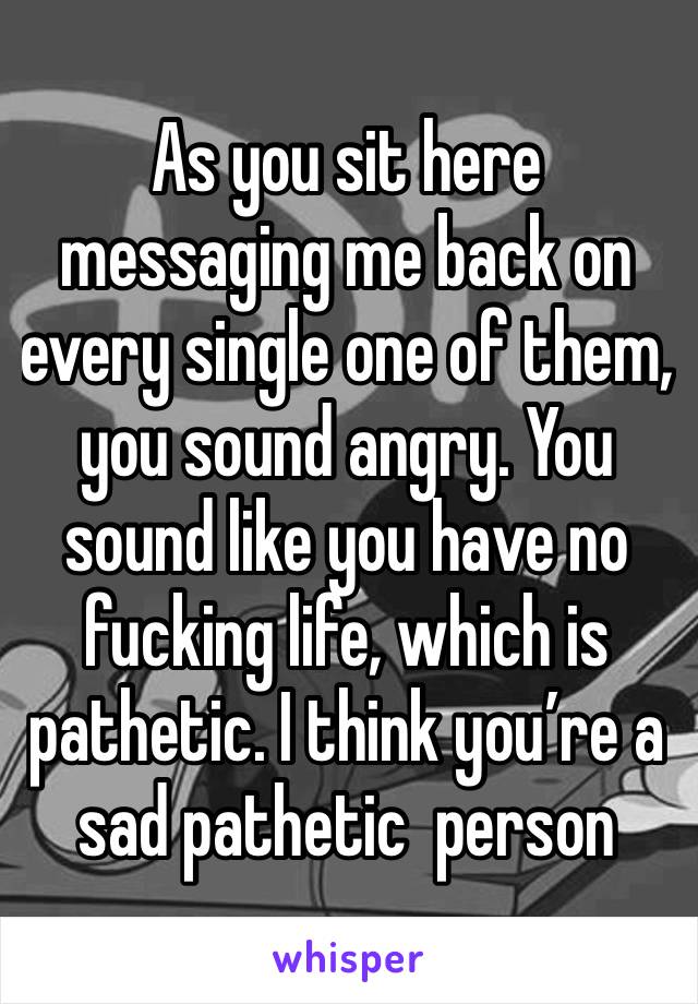 As you sit here messaging me back on every single one of them, you sound angry. You sound like you have no fucking life, which is pathetic. I think you’re a sad pathetic  person