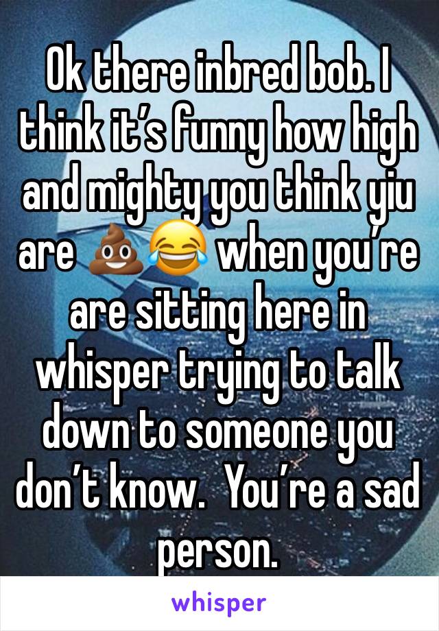 Ok there inbred bob. I think it’s funny how high and mighty you think yiu are 💩😂 when you’re are sitting here in whisper trying to talk down to someone you don’t know.  You’re a sad person.