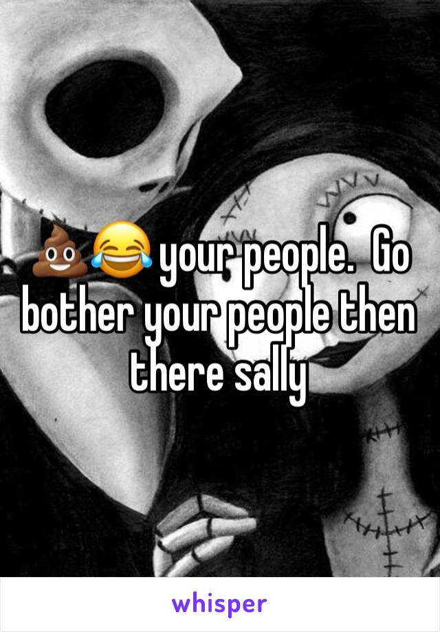 💩😂 your people.  Go bother your people then there sally 