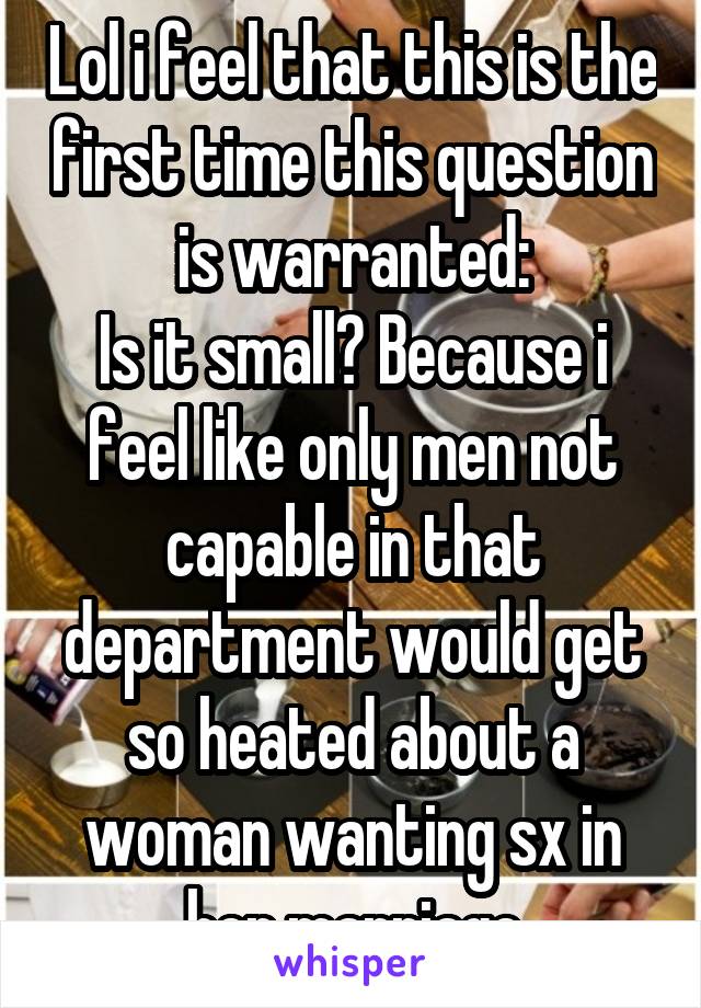 Lol i feel that this is the first time this question is warranted:
Is it small? Because i feel like only men not capable in that department would get so heated about a woman wanting sx in her marriage