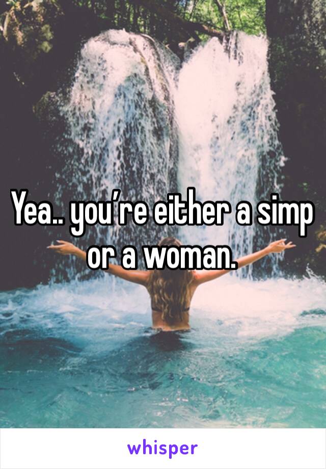 Yea.. you’re either a simp or a woman. 