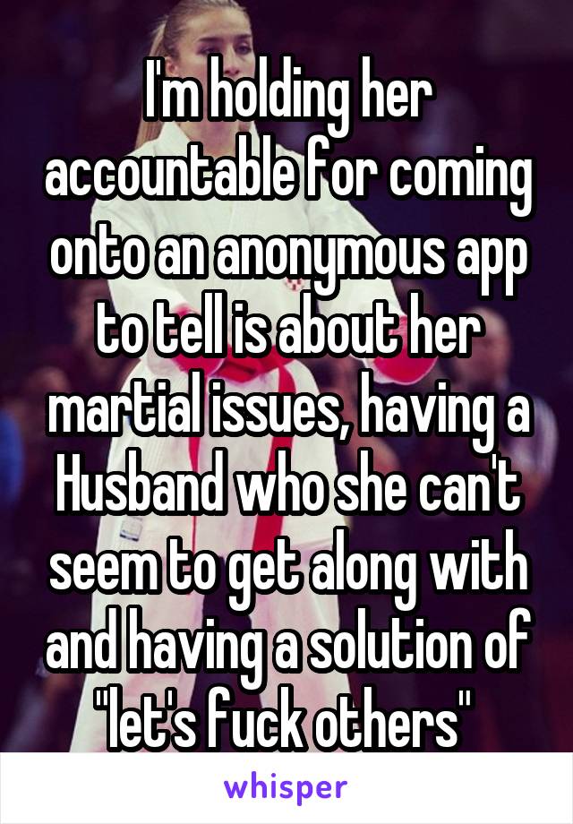 I'm holding her accountable for coming onto an anonymous app to tell is about her martial issues, having a Husband who she can't seem to get along with and having a solution of "let's fuck others" 