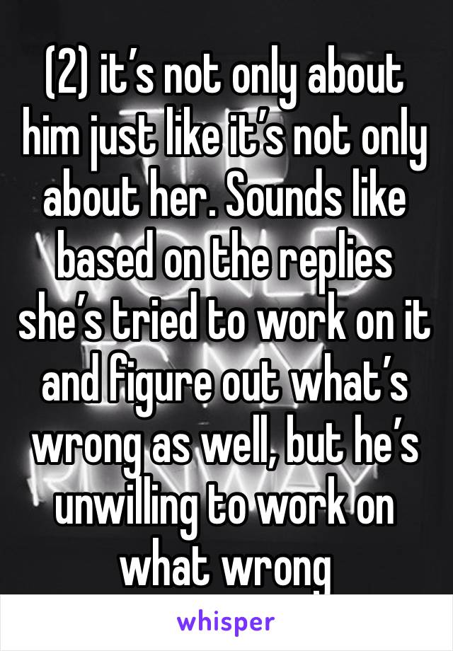 (2) it’s not only about him just like it’s not only about her. Sounds like based on the replies she’s tried to work on it and figure out what’s wrong as well, but he’s unwilling to work on what wrong