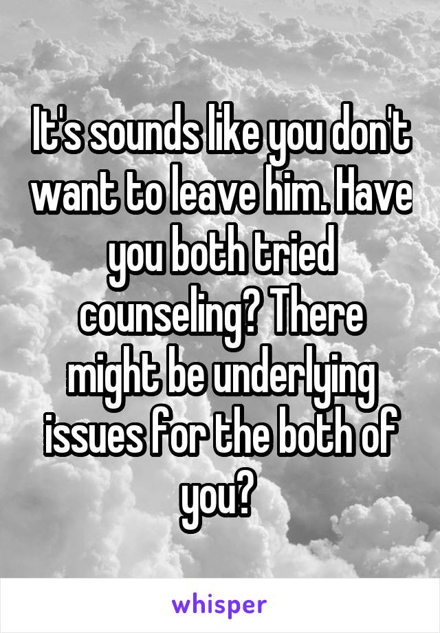 It's sounds like you don't want to leave him. Have you both tried counseling? There might be underlying issues for the both of you? 