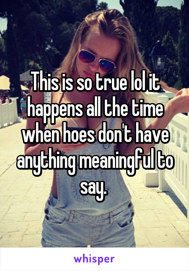 This is so true lol it happens all the time when hoes don't have anything meaningful to say. 