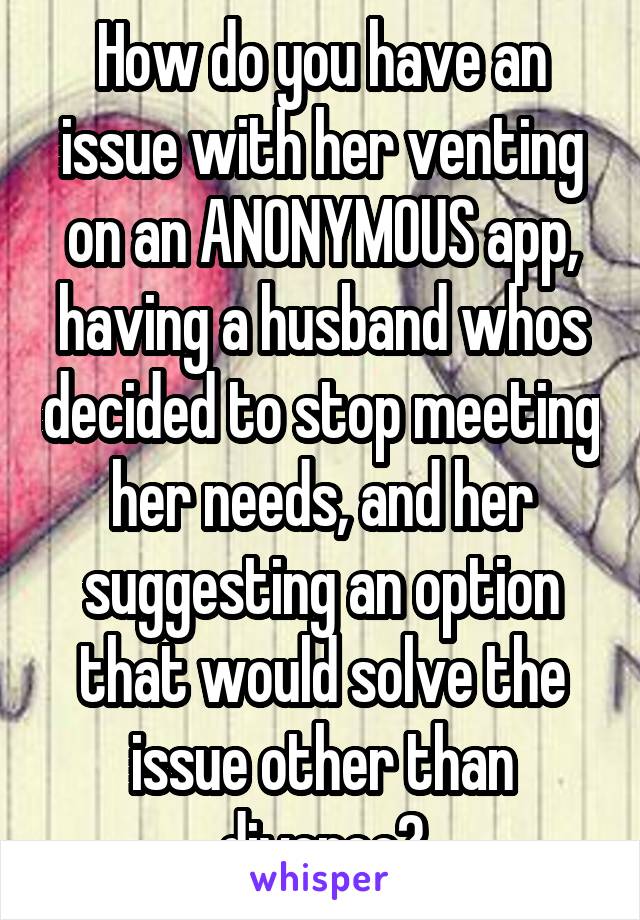 How do you have an issue with her venting on an ANONYMOUS app, having a husband whos decided to stop meeting her needs, and her suggesting an option that would solve the issue other than divorce?