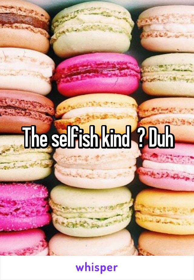 The selfish kind  ? Duh