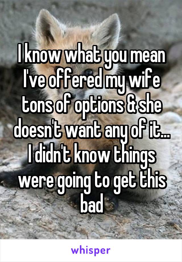 I know what you mean I've offered my wife tons of options & she doesn't want any of it...
I didn't know things were going to get this bad