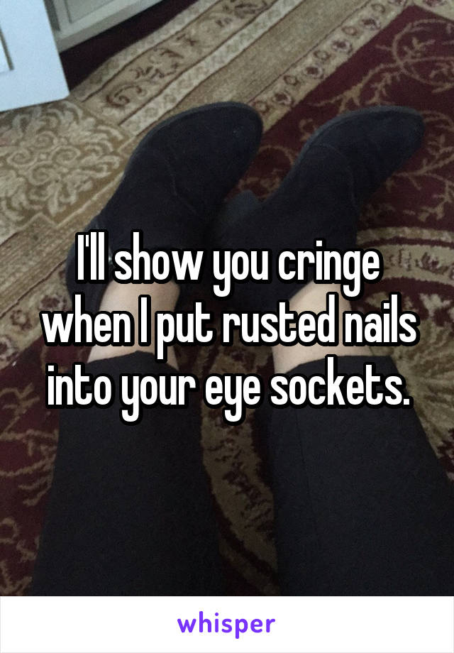 I'll show you cringe when I put rusted nails into your eye sockets.