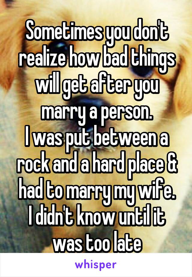 Sometimes you don't realize how bad things will get after you marry a person.
I was put between a rock and a hard place & had to marry my wife.
I didn't know until it was too late