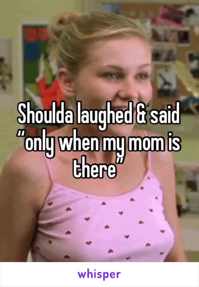 Shoulda laughed & said “only when my mom is there”