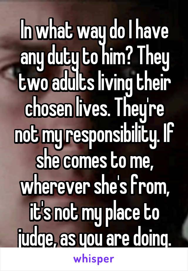 In what way do I have any duty to him? They two adults living their chosen lives. They're not my responsibility. If she comes to me, wherever she's from, it's not my place to judge, as you are doing.