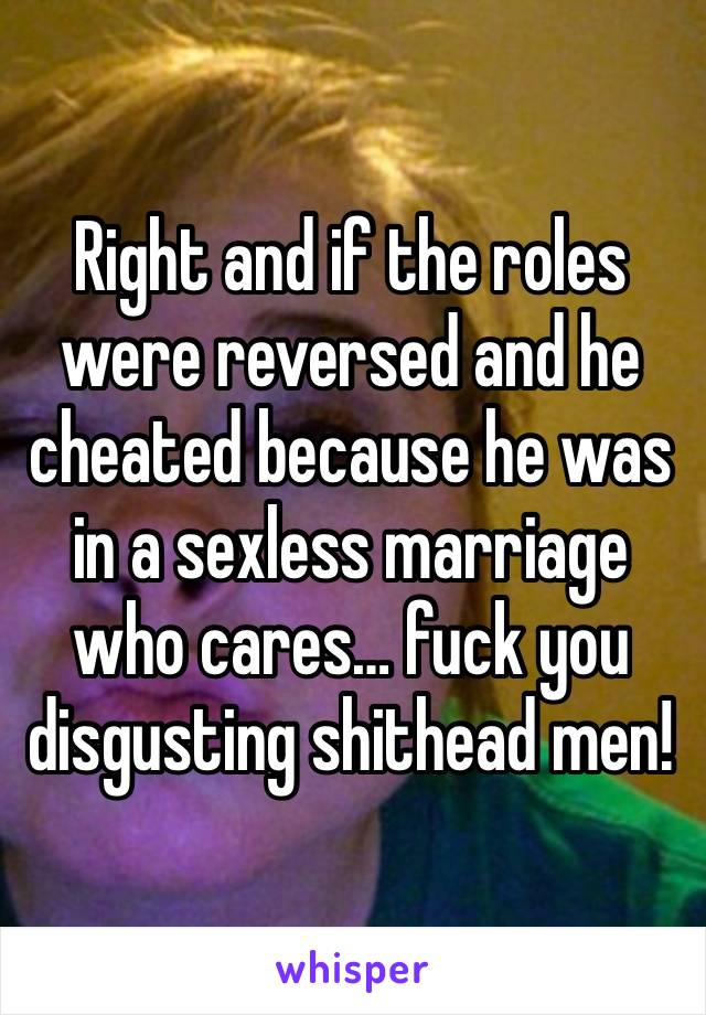 Right and if the roles were reversed and he cheated because he was in a sexless marriage who cares… fuck you disgusting shithead men!