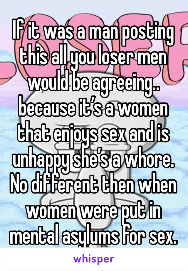 If it was a man posting this all you loser men would be agreeing.. because it’s a women that enjoys sex and is unhappy she’s a whore. No different then when women were put in mental asylums for sex. 