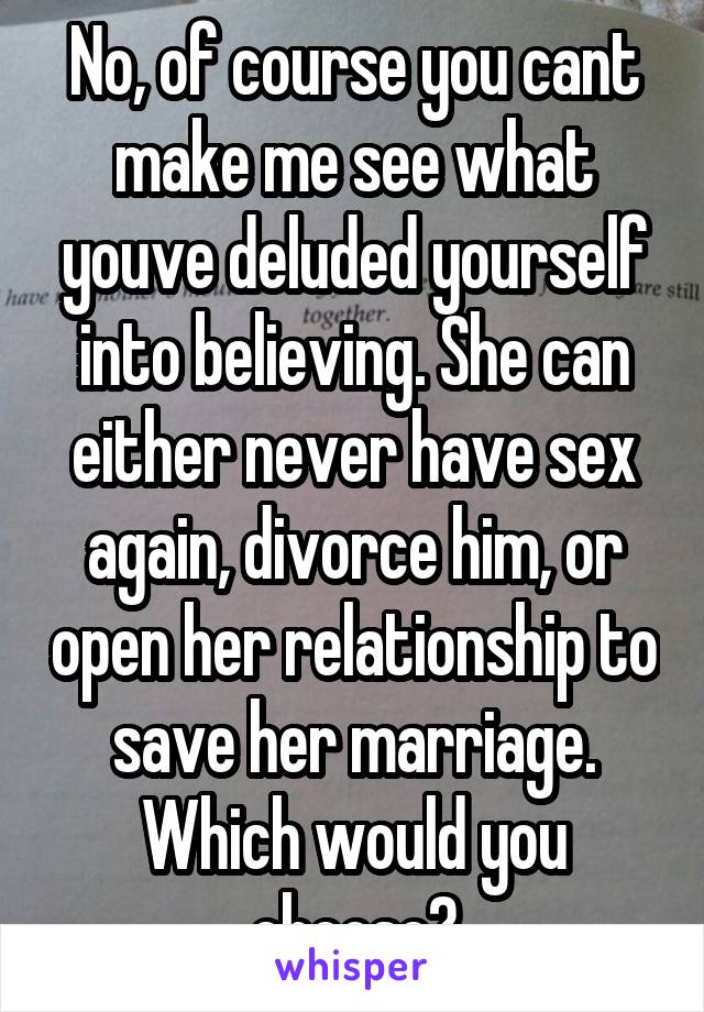 No, of course you cant make me see what youve deluded yourself into believing. She can either never have sex again, divorce him, or open her relationship to save her marriage. Which would you choose?