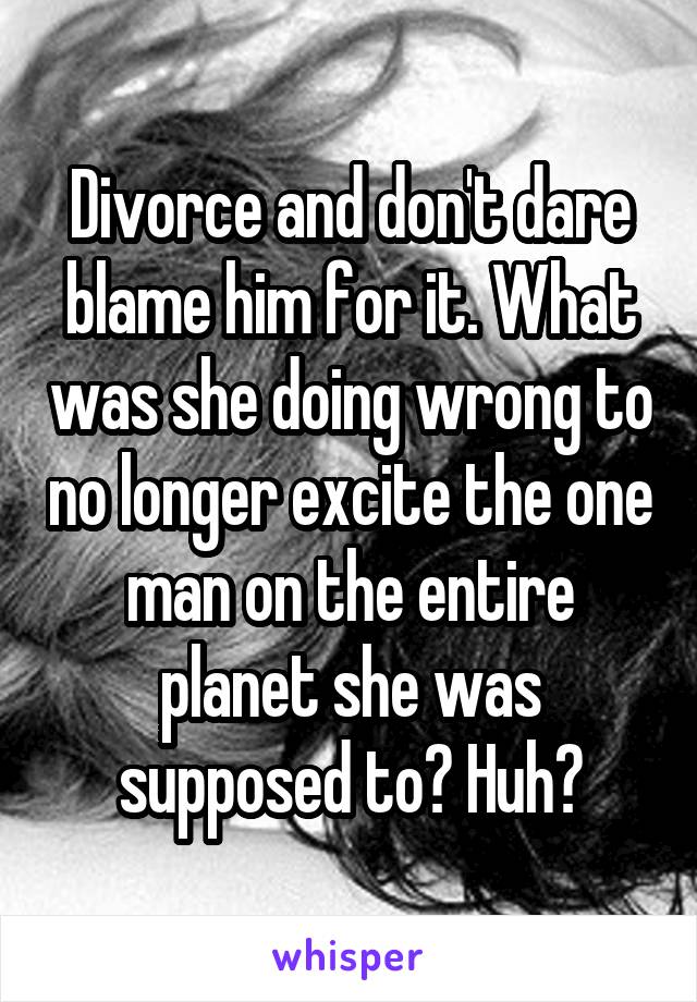 Divorce and don't dare blame him for it. What was she doing wrong to no longer excite the one man on the entire planet she was supposed to? Huh?