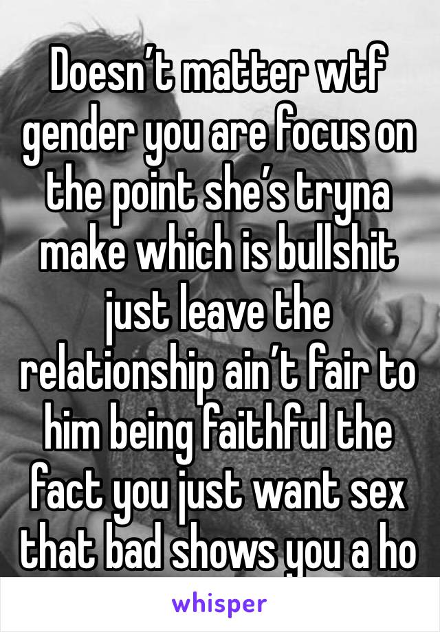 Doesn’t matter wtf gender you are focus on the point she’s tryna make which is bullshit just leave the relationship ain’t fair to him being faithful the fact you just want sex that bad shows you a ho 