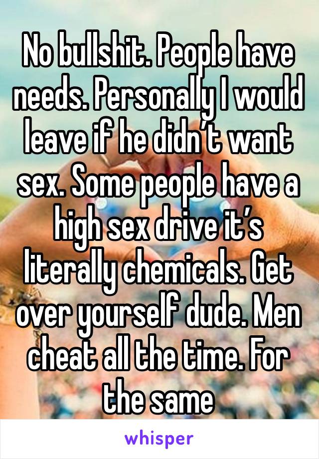 No bullshit. People have needs. Personally I would leave if he didn’t want sex. Some people have a high sex drive it’s literally chemicals. Get over yourself dude. Men cheat all the time. For the same