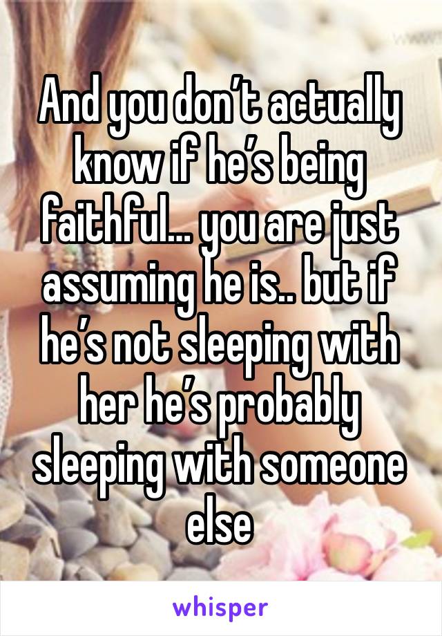 And you don’t actually know if he’s being faithful… you are just assuming he is.. but if he’s not sleeping with her he’s probably sleeping with someone else