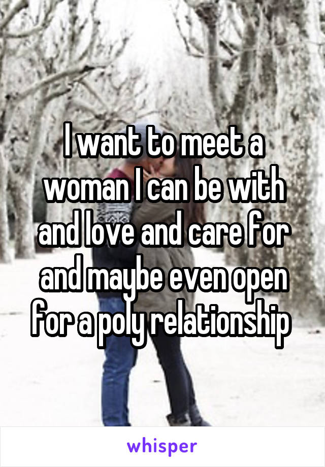 I want to meet a woman I can be with and love and care for and maybe even open for a poly relationship 