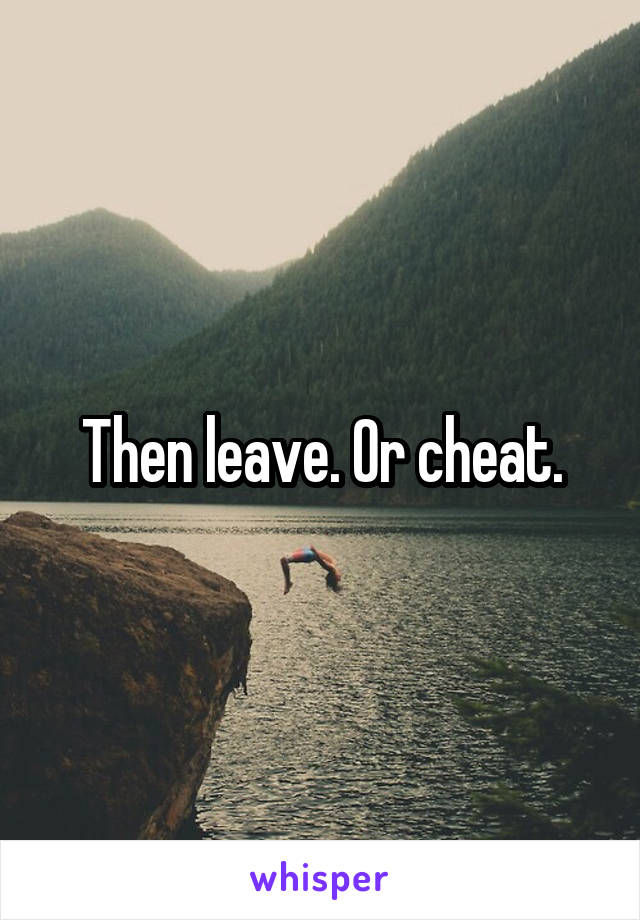 Then leave. Or cheat.