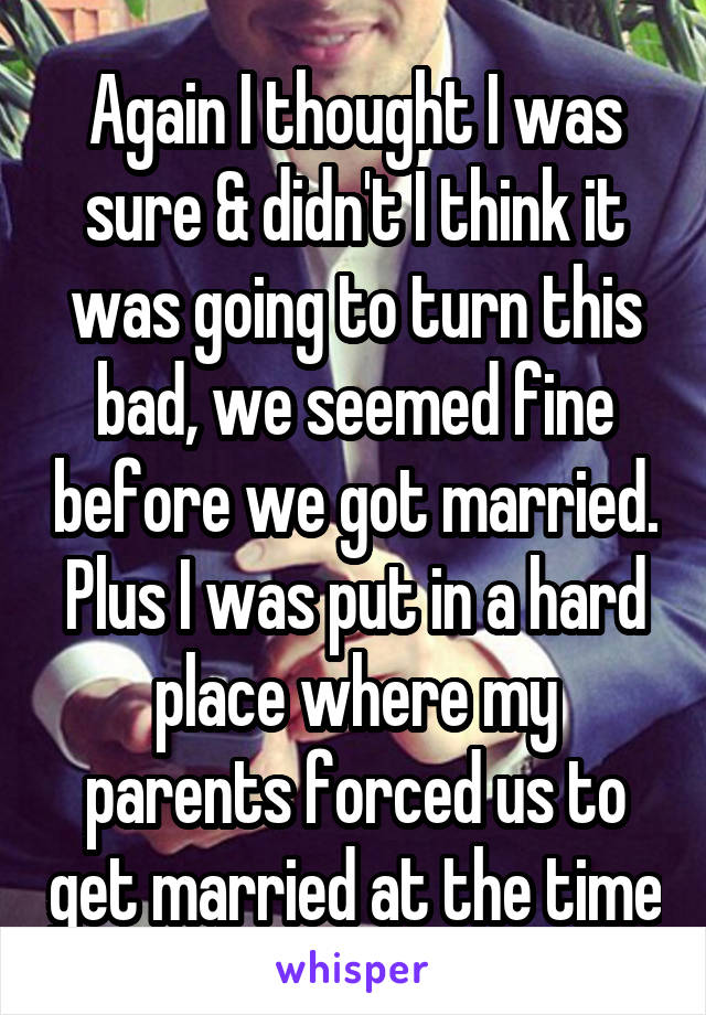 Again I thought I was sure & didn't I think it was going to turn this bad, we seemed fine before we got married.
Plus I was put in a hard place where my parents forced us to get married at the time